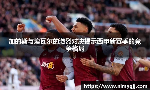 加的斯与埃瓦尔的激烈对决揭示西甲新赛季的竞争格局